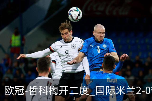 欧冠-哲科梅开二度 国际米兰2-0夺3连胜提前出线